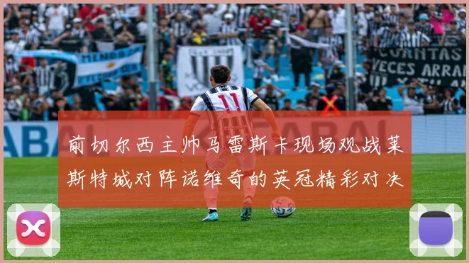 前切尔西主帅马雷斯卡现场观战莱斯特城对阵诺维奇的英冠精彩对决