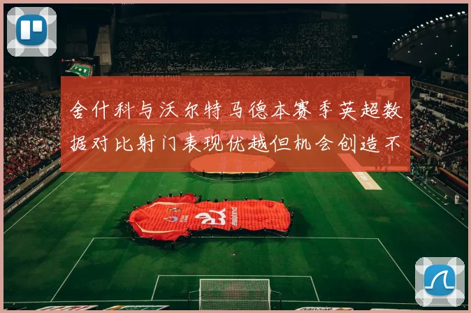 舍什科与沃尔特马德本赛季英超数据对比射门表现优越但机会创造不足