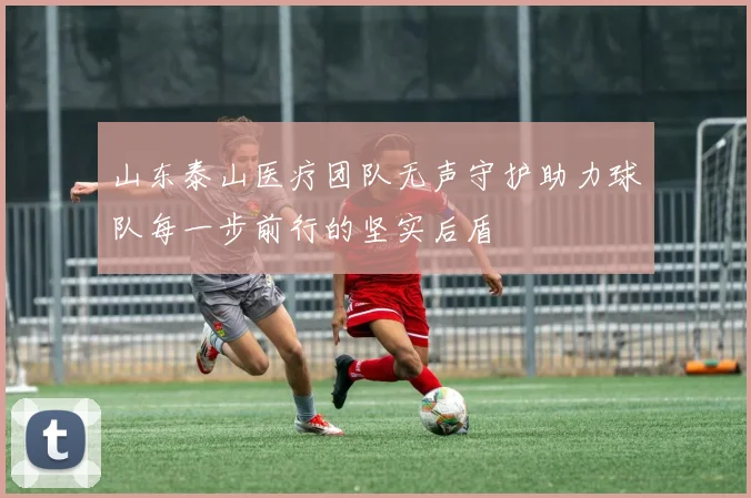 山东泰山医疗团队无声守护助力球队每一步前行的坚实后盾