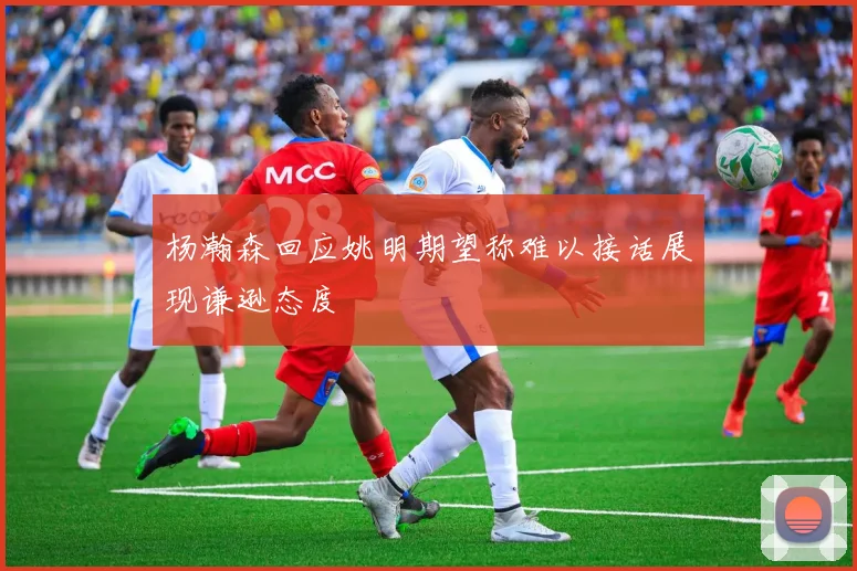 杨瀚森回应姚明期望称难以接话展现谦逊态度