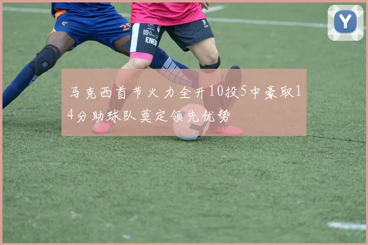 马克西首节火力全开10投5中豪取14分助球队奠定领先优势