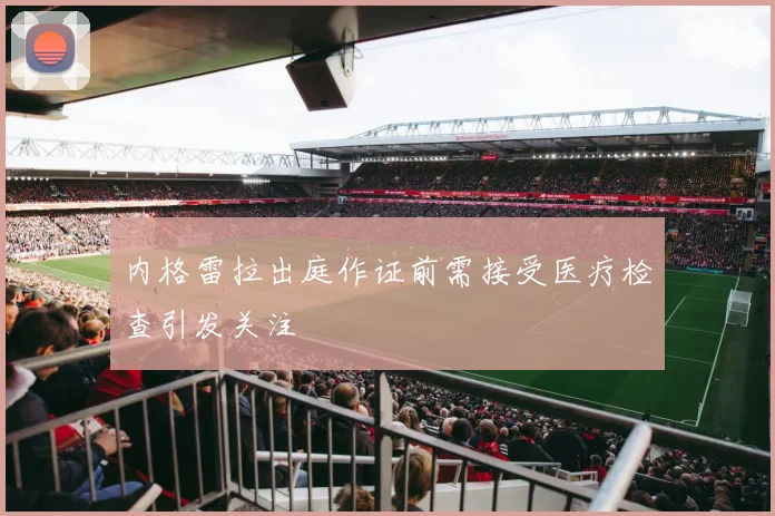 内格雷拉出庭作证前需接受医疗检查引发关注