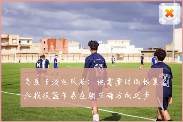 乌度卡谈电风扇：他需要时间恢复和找投篮节奏在朝正确方向迈步