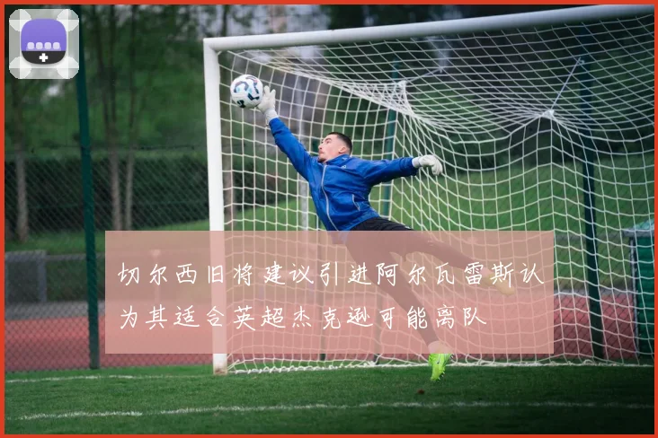 切尔西旧将建议引进阿尔瓦雷斯认为其适合英超杰克逊可能离队
