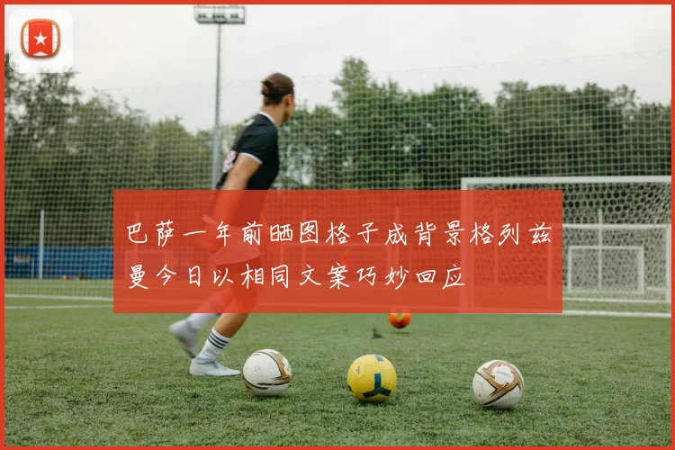巴萨一年前晒图格子成背景格列兹曼今日以相同文案巧妙回应