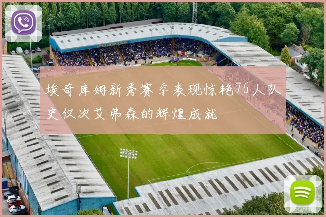 埃奇库姆新秀赛季表现惊艳76人队史仅次艾弗森的辉煌成就