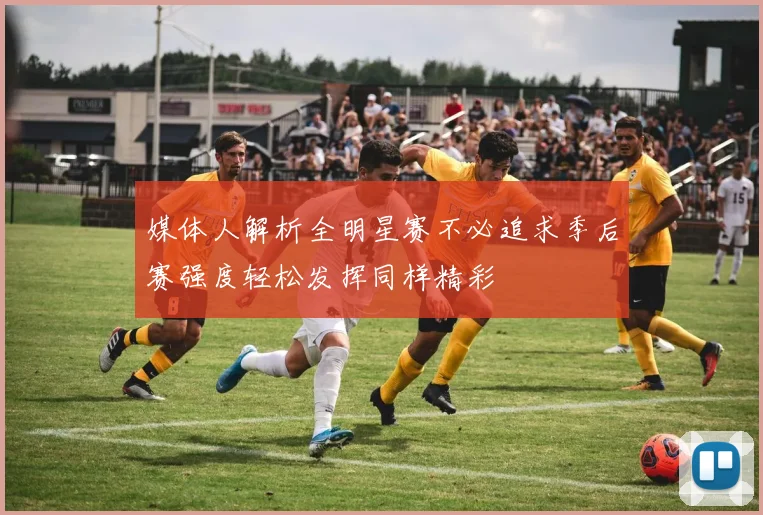 媒体人解析全明星赛不必追求季后赛强度轻松发挥同样精彩