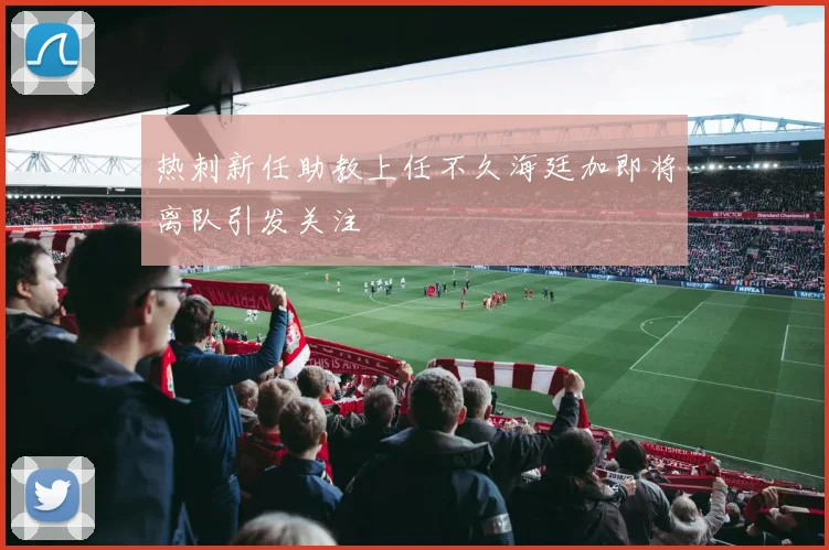 热刺新任助教上任不久海廷加即将离队引发关注