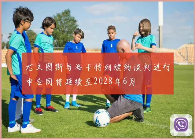 尤文图斯与洛卡特利续约谈判进行中合同将延续至2028年6月