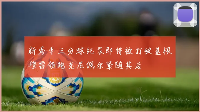 新秀季三分球纪录即将被打破基根穆雷领跑克尼佩尔紧随其后