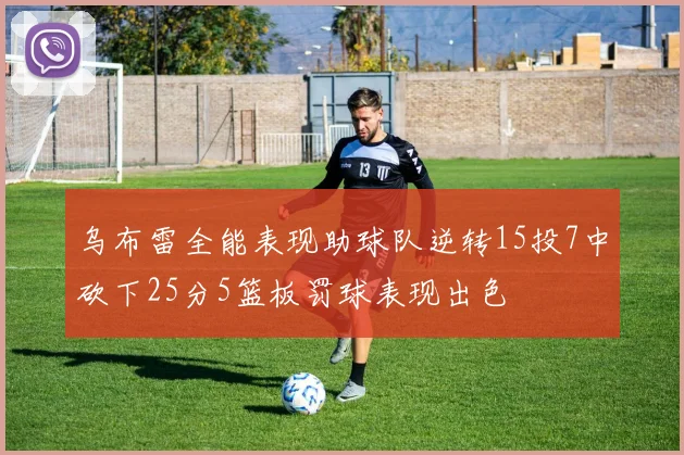 乌布雷全能表现助球队逆转15投7中砍下25分5篮板罚球表现出色