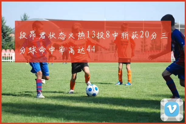 段昂君状态火热13投8中斩获20分三分球命中率高达44