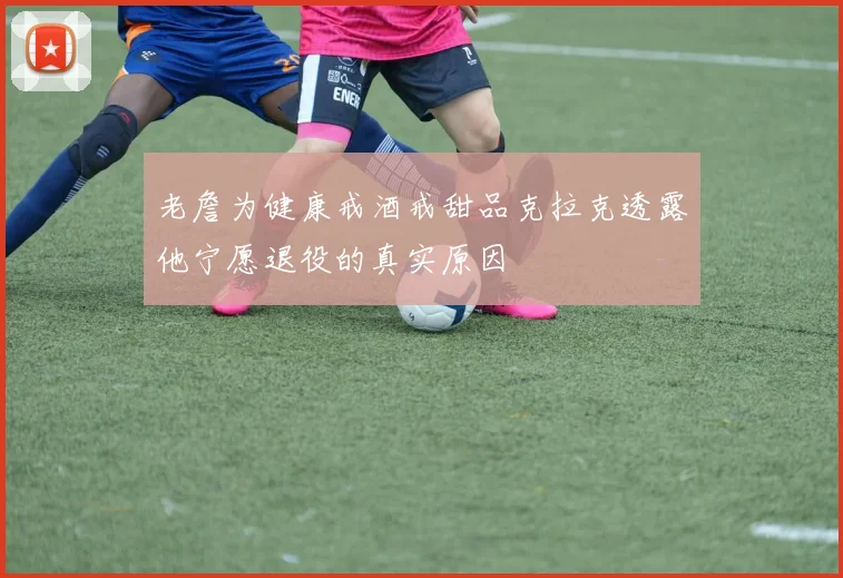 老詹为健康戒酒戒甜品克拉克透露他宁愿退役的真实原因