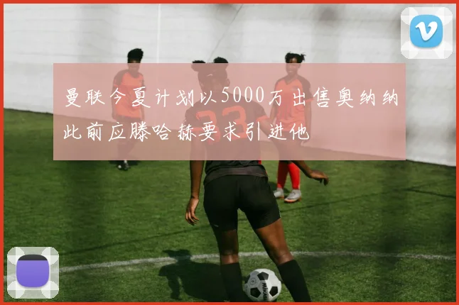 曼联今夏计划以5000万出售奥纳纳此前应滕哈赫要求引进他